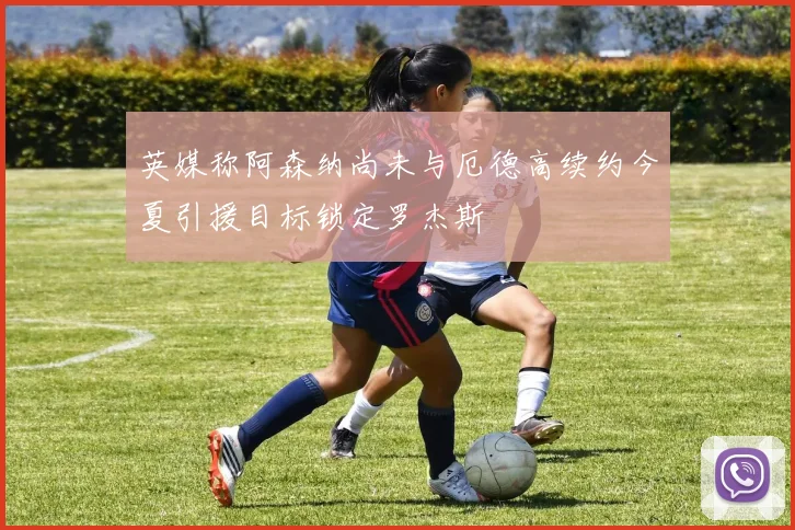 英媒称阿森纳尚未与厄德高续约今夏引援目标锁定罗杰斯