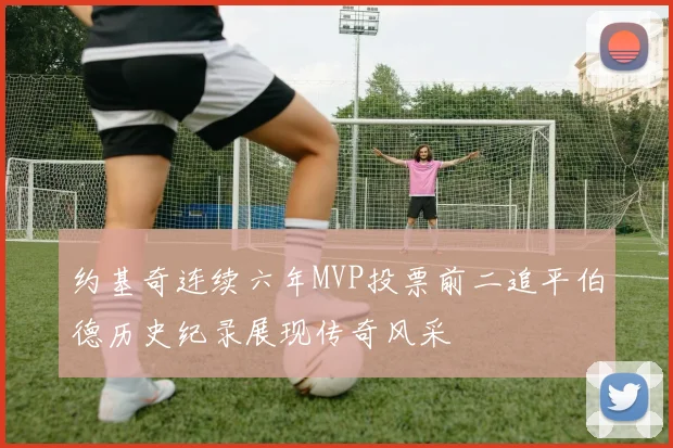 约基奇连续六年MVP投票前二追平伯德历史纪录展现传奇风采