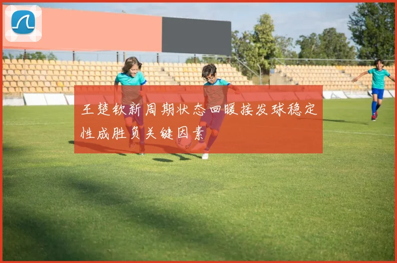 王楚钦新周期状态回暖接发球稳定性成胜负关键因素