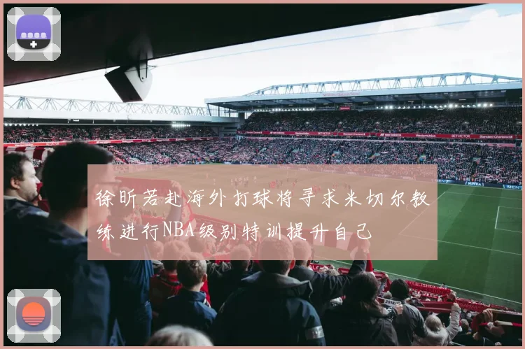 徐昕若赴海外打球将寻求米切尔教练进行NBA级别特训提升自己