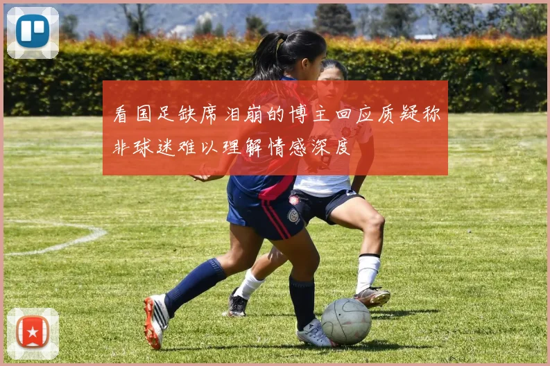 看国足缺席泪崩的博主回应质疑称非球迷难以理解情感深度