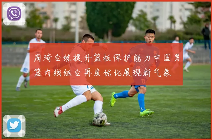 周琦合练提升篮板保护能力中国男篮内线组合再度优化展现新气象