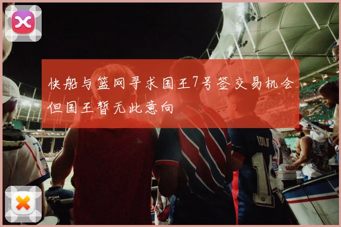 快船与篮网寻求国王7号签交易机会但国王暂无此意向