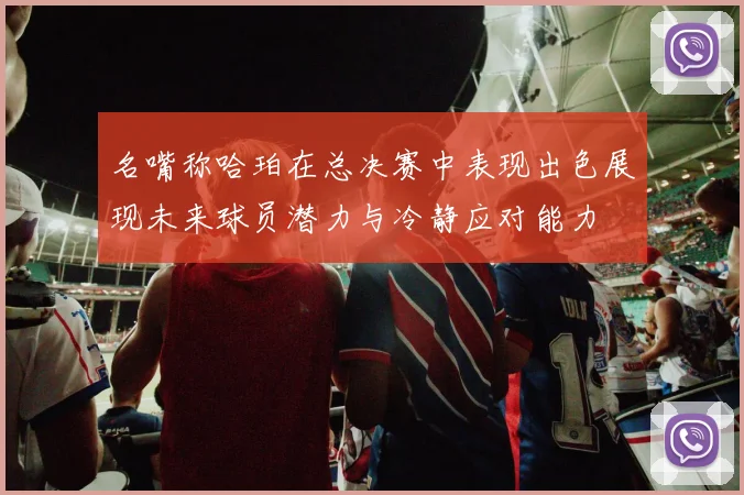 名嘴称哈珀在总决赛中表现出色展现未来球员潜力与冷静应对能力
