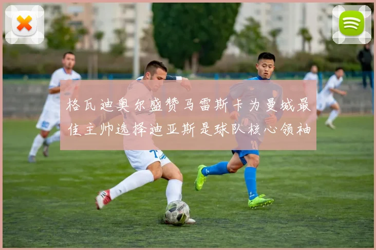 格瓦迪奥尔盛赞马雷斯卡为曼城最佳主帅选择迪亚斯是球队核心领袖