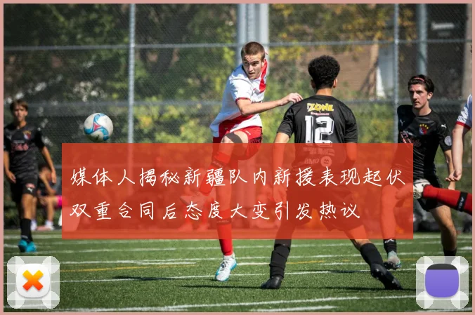 媒体人揭秘新疆队内新援表现起伏双重合同后态度大变引发热议