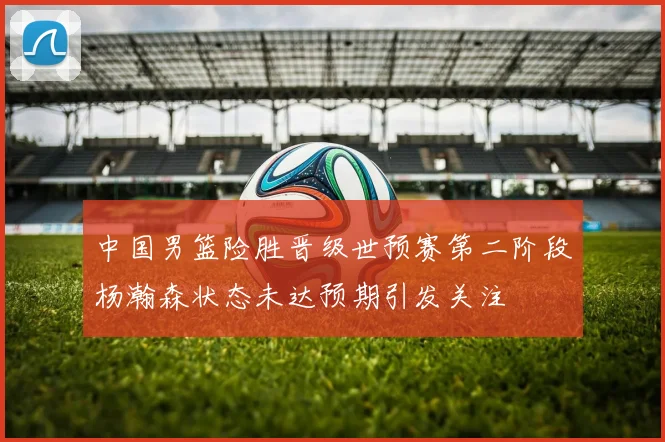 中国男篮险胜晋级世预赛第二阶段杨瀚森状态未达预期引发关注