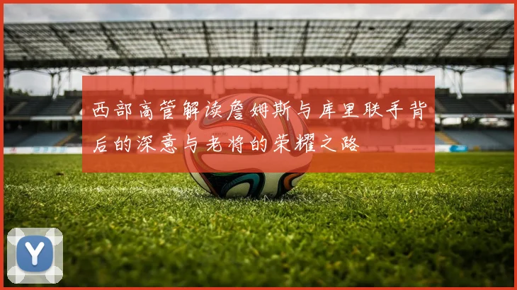 西部高管解读詹姆斯与库里联手背后的深意与老将的荣耀之路