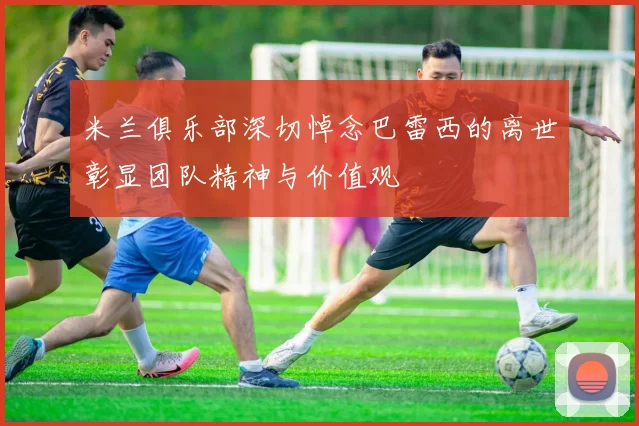 米兰俱乐部深切悼念巴雷西的离世彰显团队精神与价值观