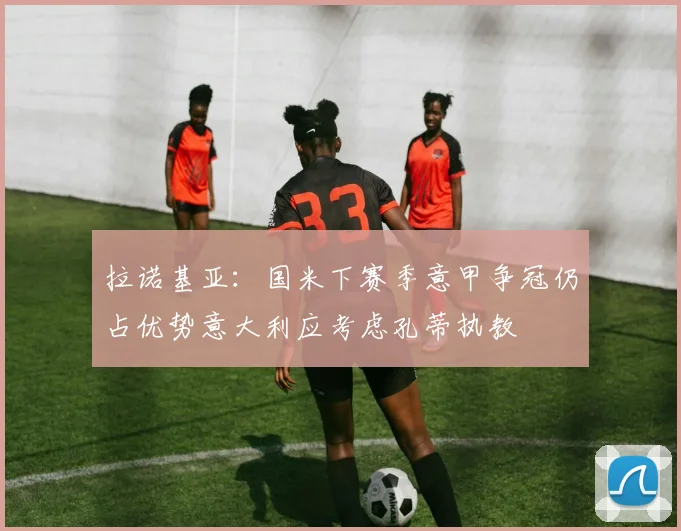 拉诺基亚：国米下赛季意甲争冠仍占优势意大利应考虑孔蒂执教