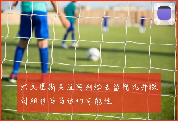 尤文图斯关注阿利松去留情况并探讨租借马马达的可能性