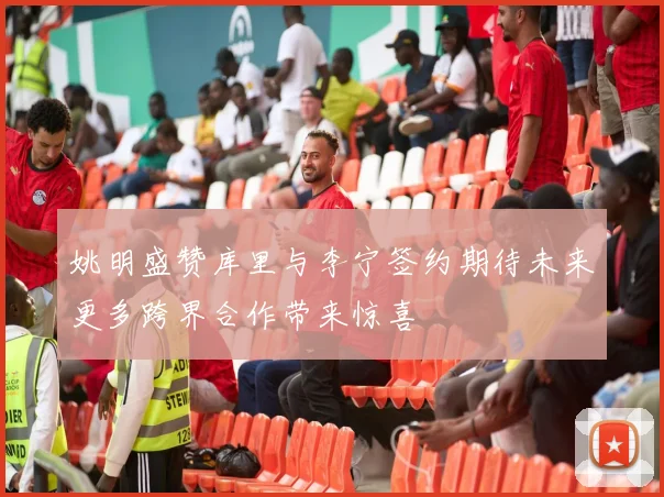 姚明盛赞库里与李宁签约期待未来更多跨界合作带来惊喜