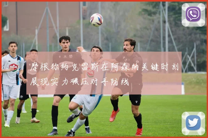 摩根称约克雷斯在阿森纳关键时刻展现实力碾压对手防线