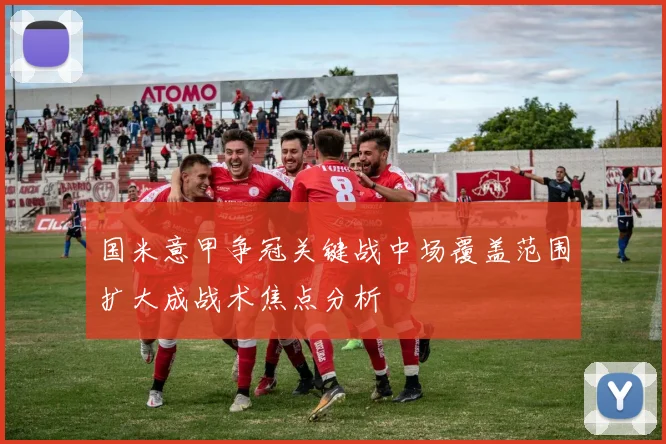 国米意甲争冠关键战中场覆盖范围扩大成战术焦点分析
