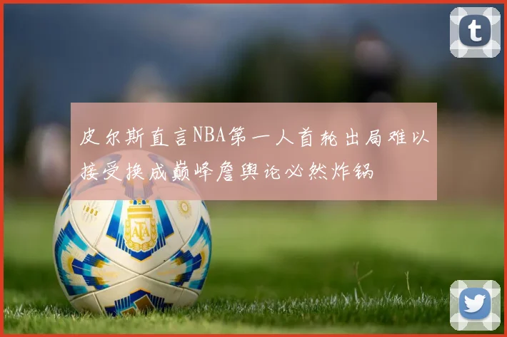 皮尔斯直言NBA第一人首轮出局难以接受换成巅峰詹舆论必然炸锅