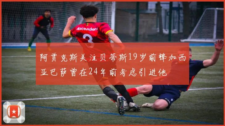 阿贾克斯关注贝蒂斯19岁前锋加西亚巴萨曾在24年前考虑引进他