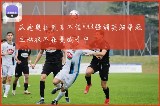 瓜迪奥拉直言不信VAR强调英超争冠主动权不在曼城手中