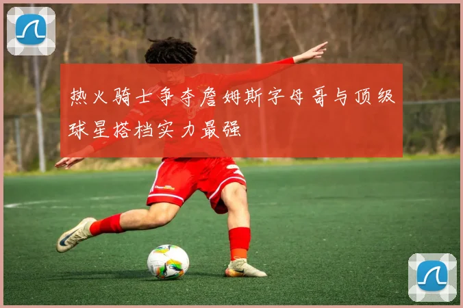 热火骑士争夺詹姆斯字母哥与顶级球星搭档实力最强