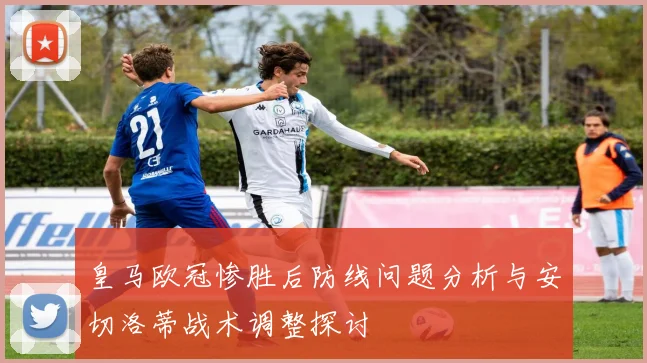 皇马欧冠惨胜后防线问题分析与安切洛蒂战术调整探讨