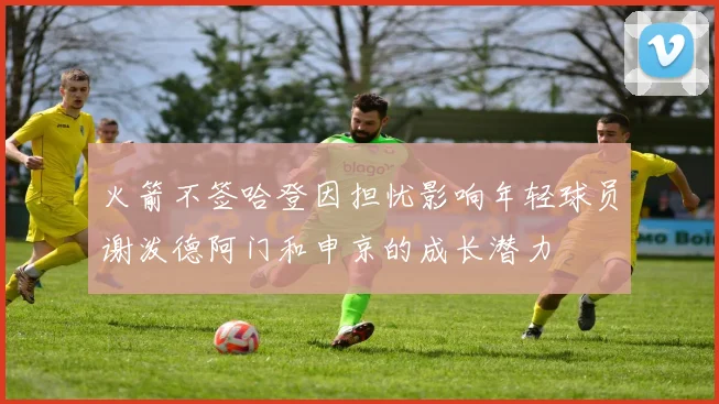 火箭不签哈登因担忧影响年轻球员谢泼德阿门和申京的成长潜力
