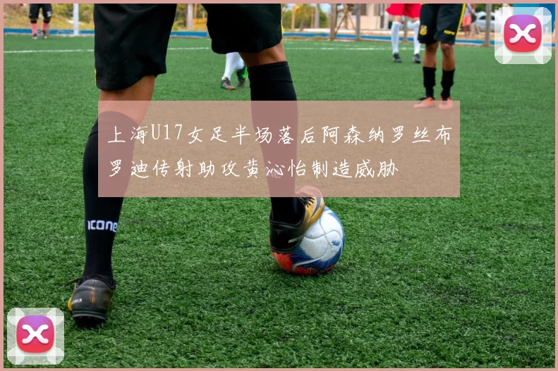 上海U17女足半场落后阿森纳罗丝布罗迪传射助攻黄沁怡制造威胁