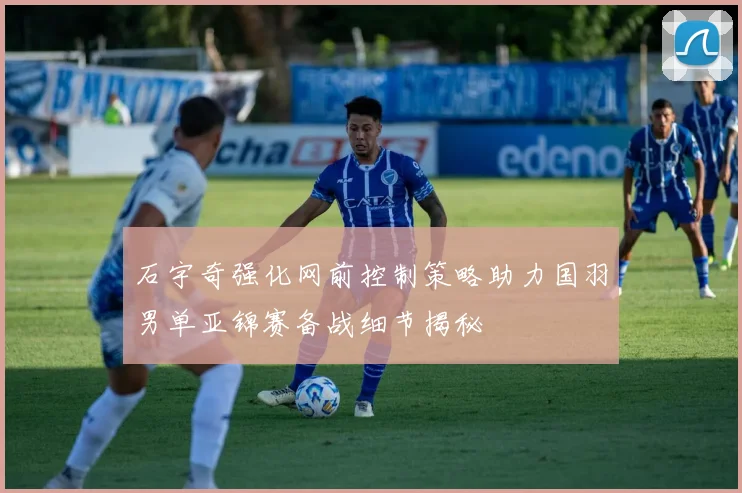 石宇奇强化网前控制策略助力国羽男单亚锦赛备战细节揭秘