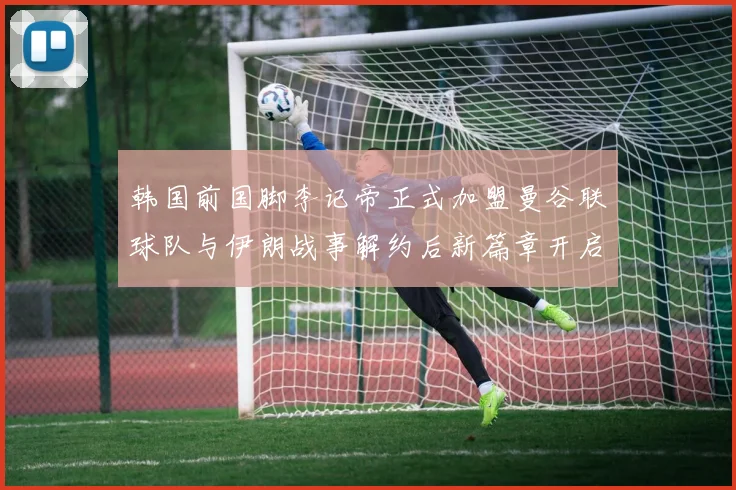 韩国前国脚李记帝正式加盟曼谷联球队与伊朗战事解约后新篇章开启