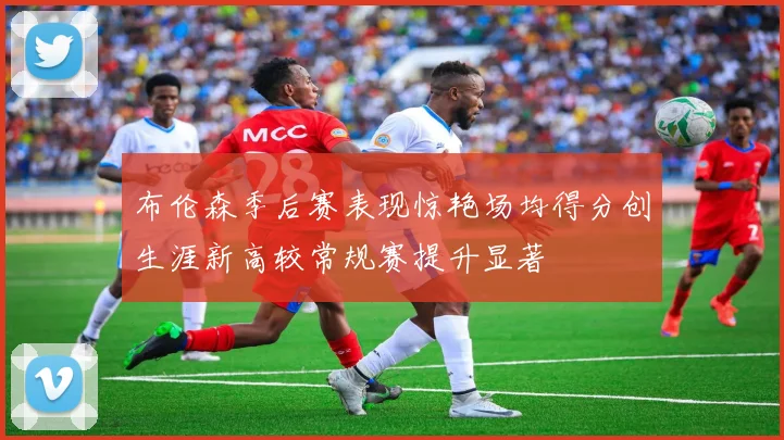 布伦森季后赛表现惊艳场均得分创生涯新高较常规赛提升显著