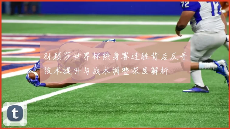 孙颖莎世界杯热身赛连胜背后反手技术提升与战术调整深度解析