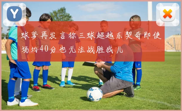 球爹再发言称三球超越东契奇即使场均40分也无法战胜我儿