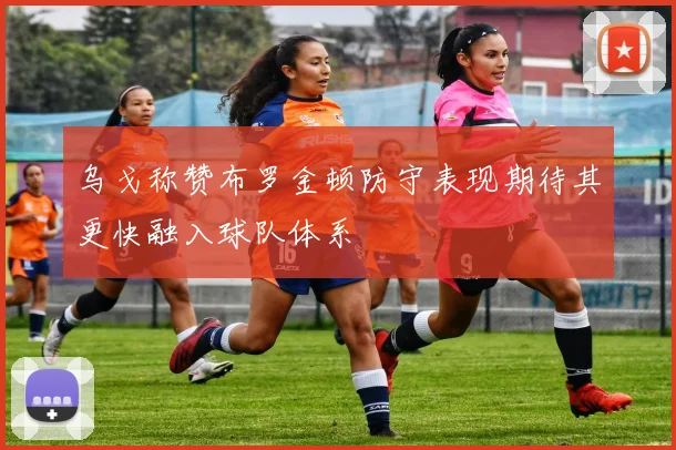乌戈称赞布罗金顿防守表现期待其更快融入球队体系