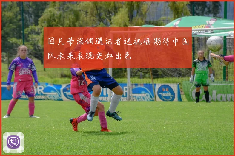 因凡蒂诺偶遇记者送祝福期待中国队未来表现更加出色