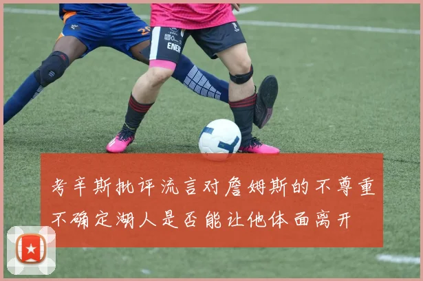 考辛斯批评流言对詹姆斯的不尊重不确定湖人是否能让他体面离开