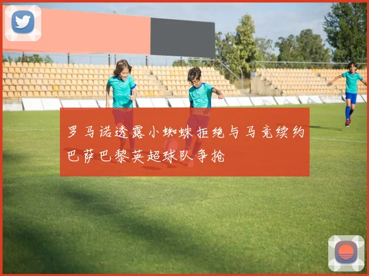 罗马诺透露小蜘蛛拒绝与马竞续约巴萨巴黎英超球队争抢