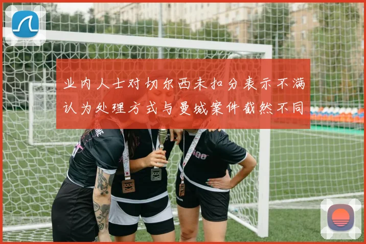 业内人士对切尔西未扣分表示不满认为处理方式与曼城案件截然不同