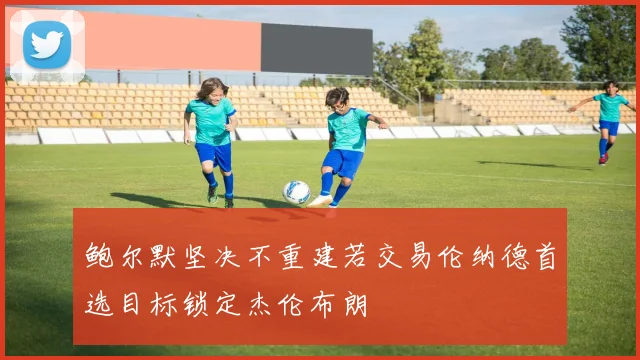 鲍尔默坚决不重建若交易伦纳德首选目标锁定杰伦布朗