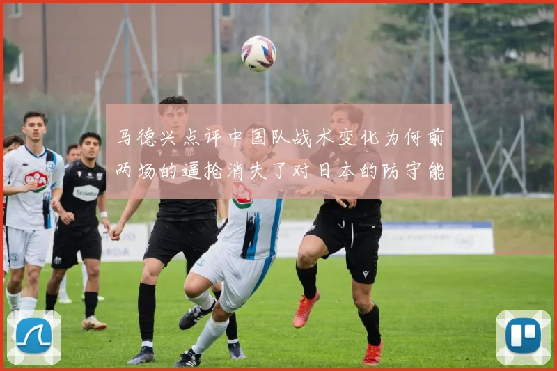 马德兴点评中国队战术变化为何前两场的逼抢消失了对日本的防守能否奏效