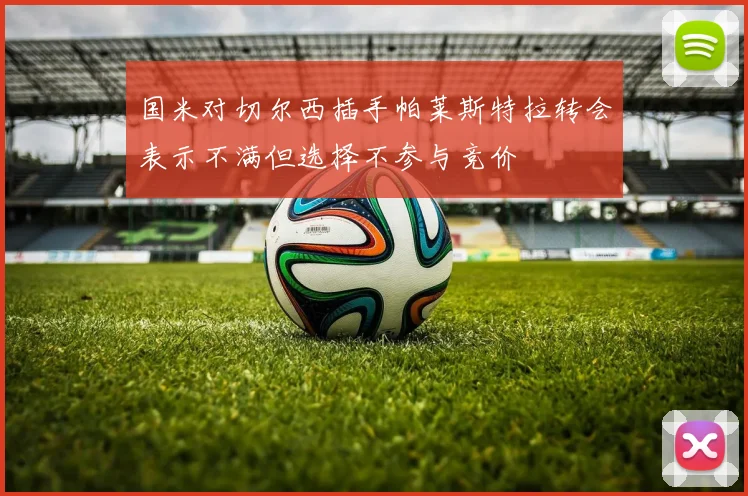 国米对切尔西插手帕莱斯特拉转会表示不满但选择不参与竞价