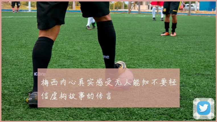梅西内心真实感受无人能知不要轻信虚构故事的传言