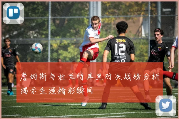 詹姆斯与杜兰特库里对决战绩分析揭示生涯精彩瞬间