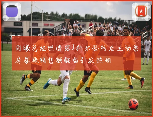 同曦总经理透露J科尔签约后主场票房暴涨销售额翻番引发热潮