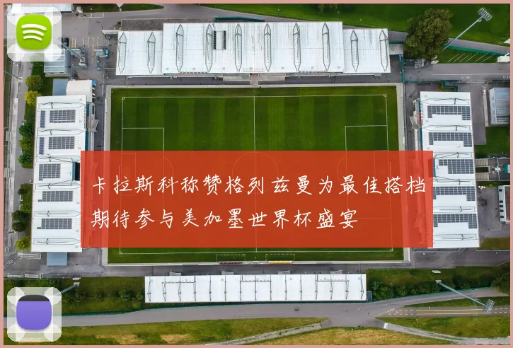 卡拉斯科称赞格列兹曼为最佳搭档期待参与美加墨世界杯盛宴