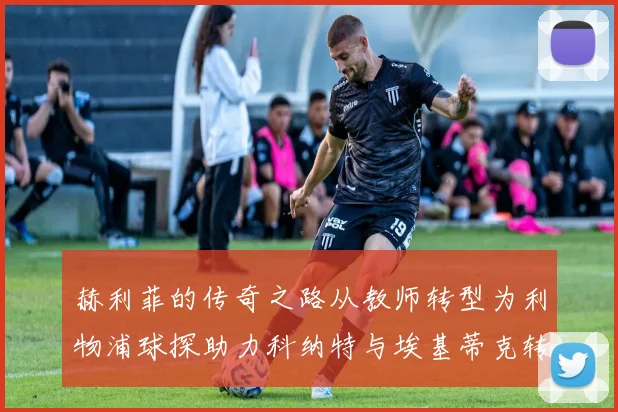 赫利菲的传奇之路从教师转型为利物浦球探助力科纳特与埃基蒂克转会