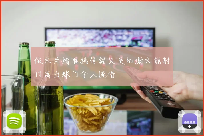 依木兰精准挑传错失良机谢文能射门高出球门令人惋惜