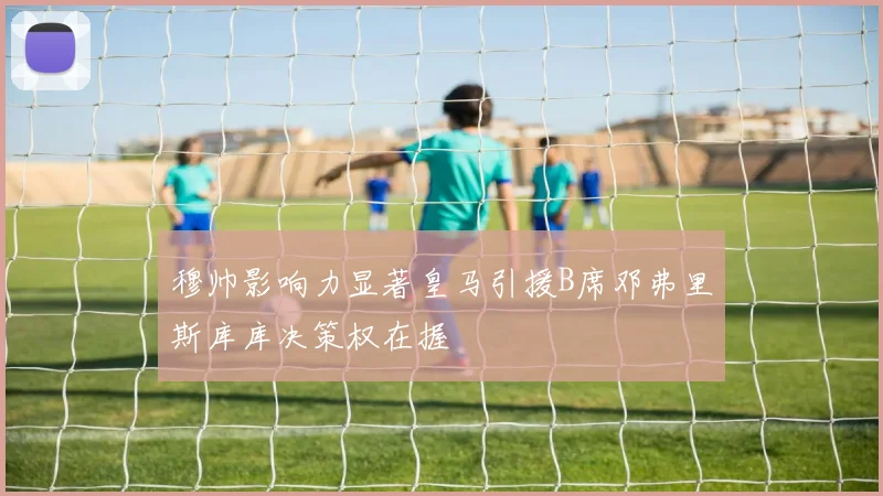 穆帅影响力显著皇马引援B席邓弗里斯库库决策权在握