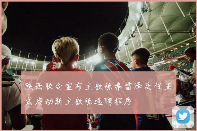 陕西联合宣布主教练弗雷泽离任正式启动新主教练选聘程序