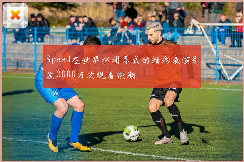 Speed在世界杯闭幕式的精彩表演引发3000万次观看热潮